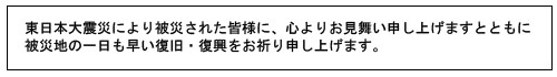東日本大震災により被災された皆様に、心よりお見舞い申し上げますとともに、被災地の一日も早い復旧・復興をお祈り申し上げます。